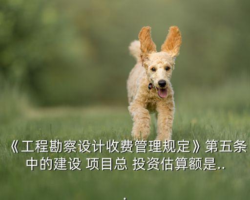 《工程勘察設(shè)計收費(fèi)管理規(guī)定》第五條中的建設(shè) 項目總 投資估算額是...