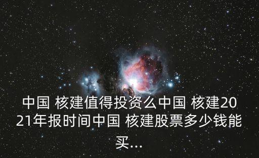中國 核建值得投資么中國 核建2021年報(bào)時間中國 核建股票多少錢能買...