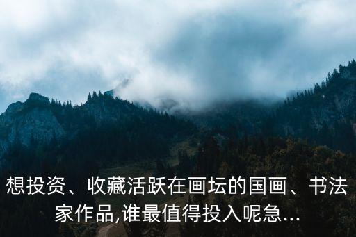 想投資、收藏活躍在畫(huà)壇的國(guó)畫(huà)、書(shū)法家作品,誰(shuí)最值得投入呢急...