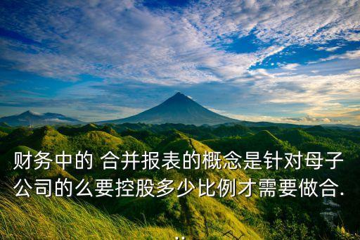 財務(wù)中的 合并報表的概念是針對母子公司的么要控股多少比例才需要做合...