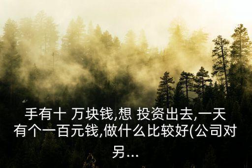 手有十 萬(wàn)塊錢(qián),想 投資出去,一天有個(gè)一百元錢(qián),做什么比較好(公司對(duì)另...