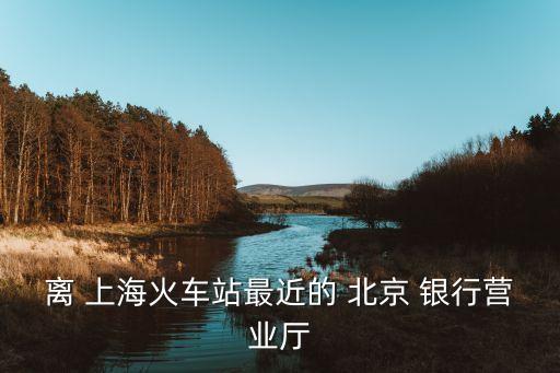 離 上?；疖?chē)站最近的 北京 銀行營(yíng)業(yè)廳