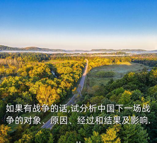 如果有戰(zhàn)爭(zhēng)的話,試分析中國(guó)下一場(chǎng)戰(zhàn)爭(zhēng)的對(duì)象、原因、經(jīng)過(guò)和結(jié)果及影響...