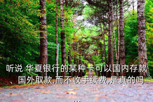 聽說 華夏銀行的某種卡可以國內(nèi)存款、國外取款,而不收手續(xù)費,是真的嗎...