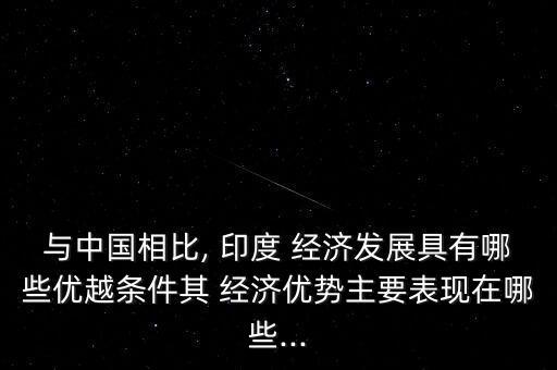 與中國相比, 印度 經濟發(fā)展具有哪些優(yōu)越條件其 經濟優(yōu)勢主要表現在哪些...