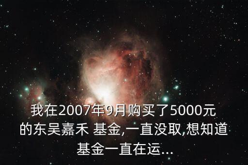 我在2007年9月購買了5000元的東吳嘉禾 基金,一直沒取,想知道 基金一直在運(yùn)...