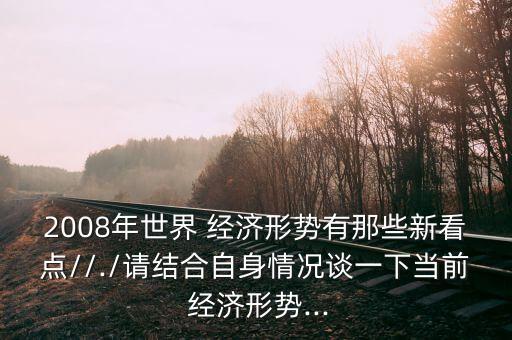 2008年世界 經濟形勢有那些新看點//./請結合自身情況談一下當前 經濟形勢...
