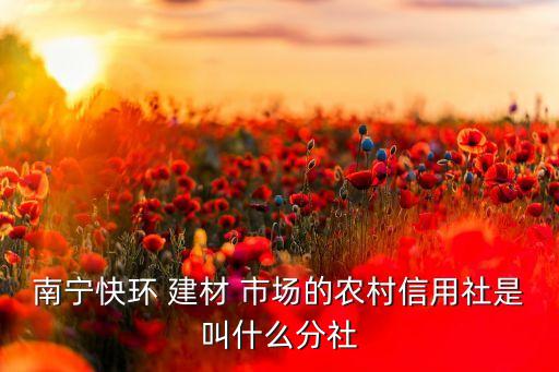 南寧快環(huán) 建材 市場的農村信用社是叫什么分社