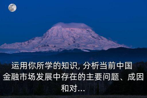 運用你所學(xué)的知識, 分析當(dāng)前中國 金融市場發(fā)展中存在的主要問題、成因和對...