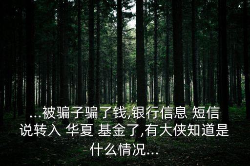 ...被騙子騙了錢(qián),銀行信息 短信說(shuō)轉(zhuǎn)入 華夏 基金了,有大俠知道是什么情況...