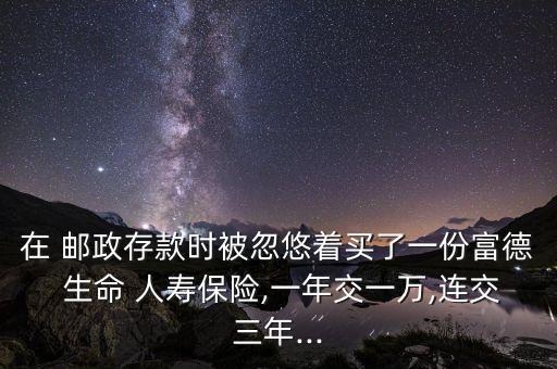 在 郵政存款時(shí)被忽悠著買了一份富德 生命 人壽保險(xiǎn),一年交一萬(wàn),連交三年...