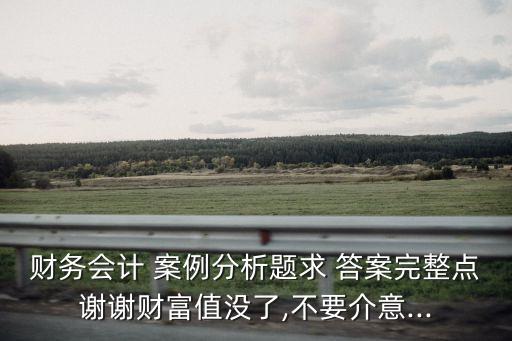 財務(wù)會計 案例分析題求 答案完整點(diǎn)謝謝財富值沒了,不要介意...