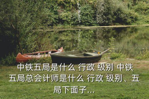  中鐵五局是什么 行政 級(jí)別 中鐵五局總會(huì)計(jì)師是什么 行政 級(jí)別、五局下面子...