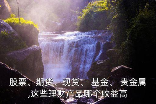 股票、期貨、現(xiàn)貨、 基金、 貴金屬,這些理財產(chǎn)品哪個收益高