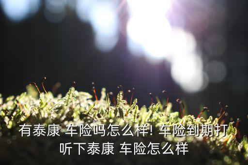 有泰康 車險(xiǎn)嗎怎么樣! 車險(xiǎn)到期打聽(tīng)下泰康 車險(xiǎn)怎么樣