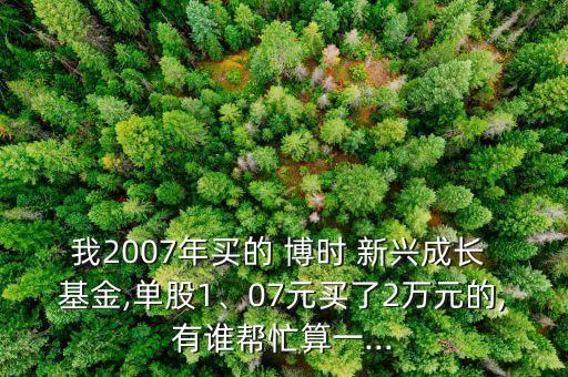 我2007年買的 博時 新興成長 基金,單股1、07元買了2萬元的,有誰幫忙算一...