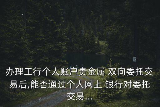 辦理工行個(gè)人賬戶(hù)貴金屬 雙向委托交易后,能否通過(guò)個(gè)人網(wǎng)上 銀行對(duì)委托交易...