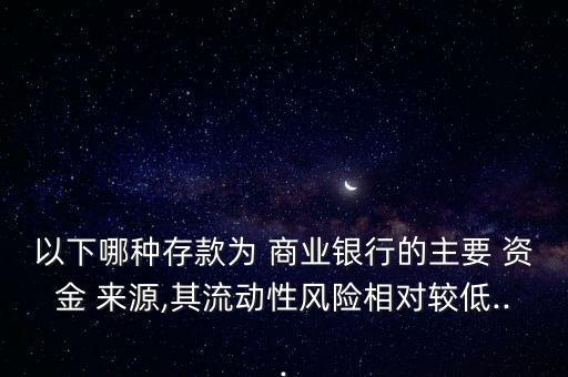 以下哪種存款為 商業(yè)銀行的主要 資金 來源,其流動性風(fēng)險相對較低...