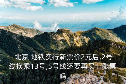  北京 地鐵實(shí)行新票價2元后,2號線換乘13號,5號線還要再買一張票嗎